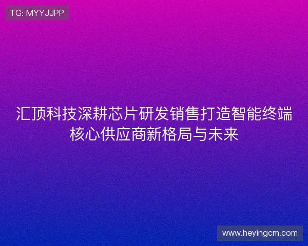 汇顶科技深耕芯片研发销售打造智能终端核心供应商新格局与未来