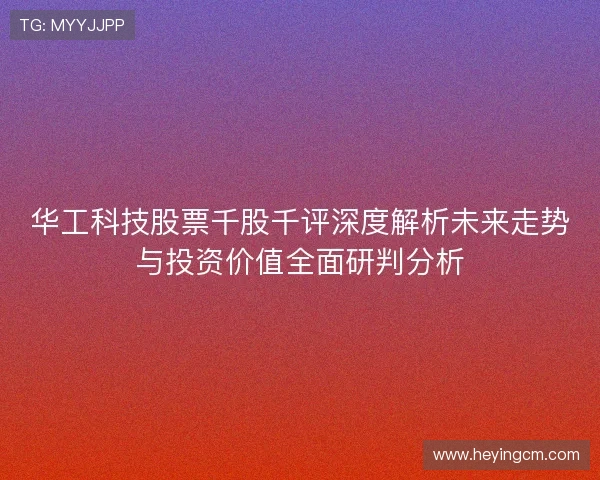 华工科技股票千股千评深度解析未来走势与投资价值全面研判分析